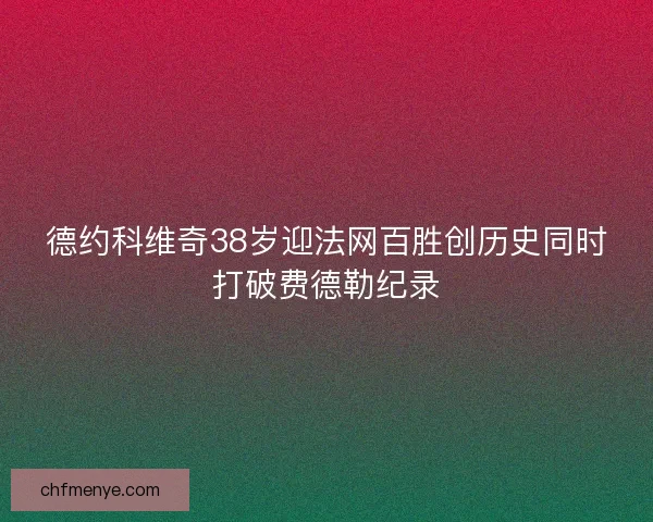 德约科维奇38岁迎法网百胜创历史同时打破费德勒纪录