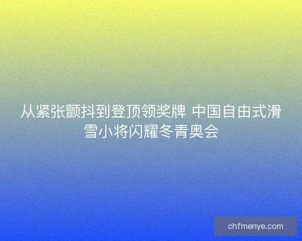 从紧张颤抖到登顶领奖牌 中国自由式滑雪小将闪耀冬青奥会