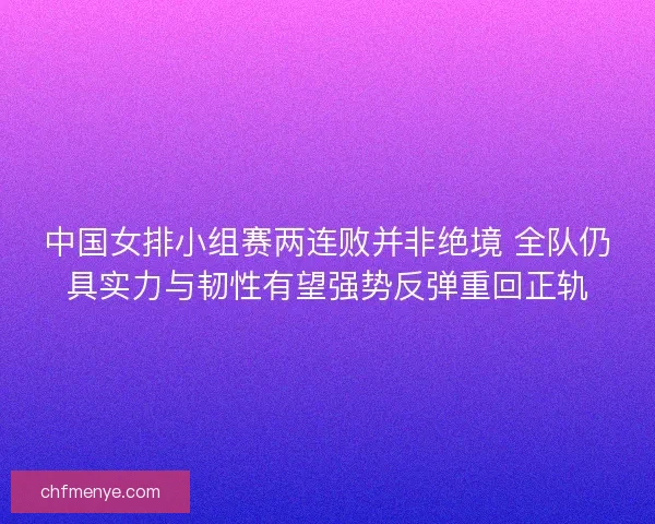 中国女排小组赛两连败并非绝境 全队仍具实力与韧性有望强势反弹重回正轨