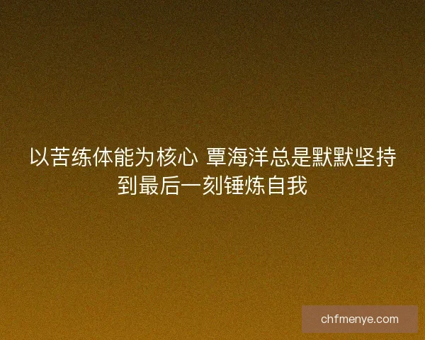 以苦练体能为核心 覃海洋总是默默坚持到最后一刻锤炼自我