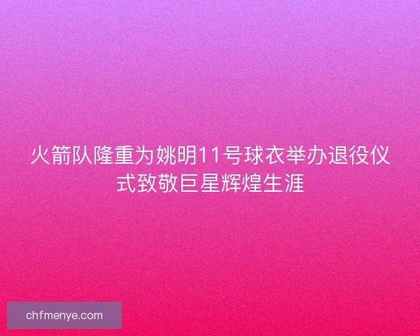 火箭队隆重为姚明11号球衣举办退役仪式致敬巨星辉煌生涯