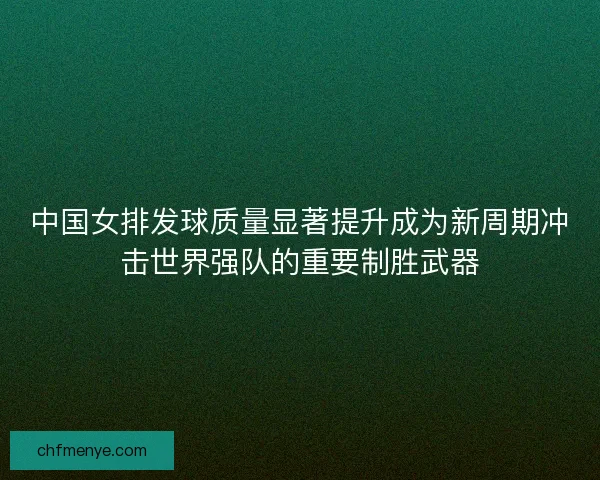 中国女排发球质量显著提升成为新周期冲击世界强队的重要制胜武器